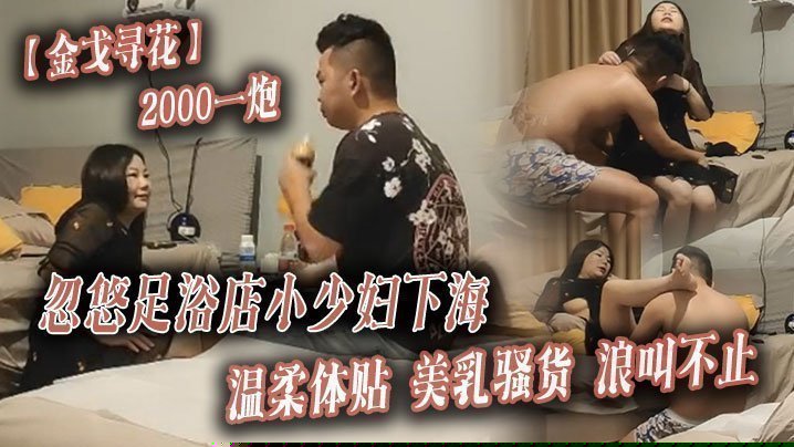 【金戈寻花】2000一炮，忽悠足浴店小少妇下海，温柔体贴，美乳骚货浪叫不止