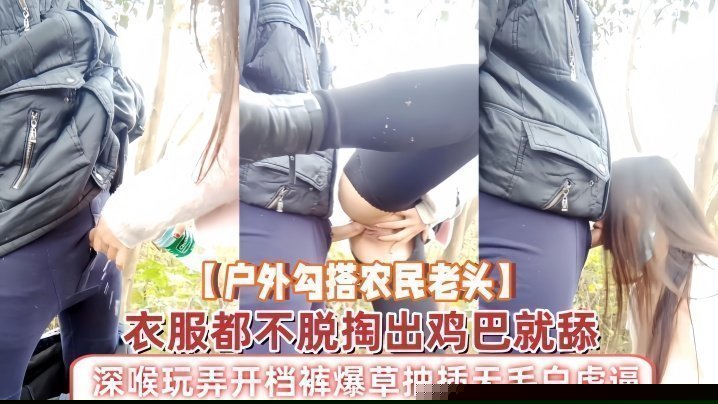 【户外勾搭农民老头】衣服都不脱掏出鸡巴就舔，深喉玩弄开档裤爆草抽插无毛白虎逼，草了骚穴又草嘴精彩刺激