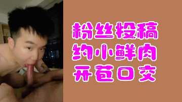 粉丝投稿：小鲜肉开苞口交初体验激情实录
