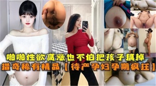 怀孕少妇欲火焚身孕肚狂颤！临盆在即仍忘情抽插呻吟，高潮迭起无惧胎儿震动